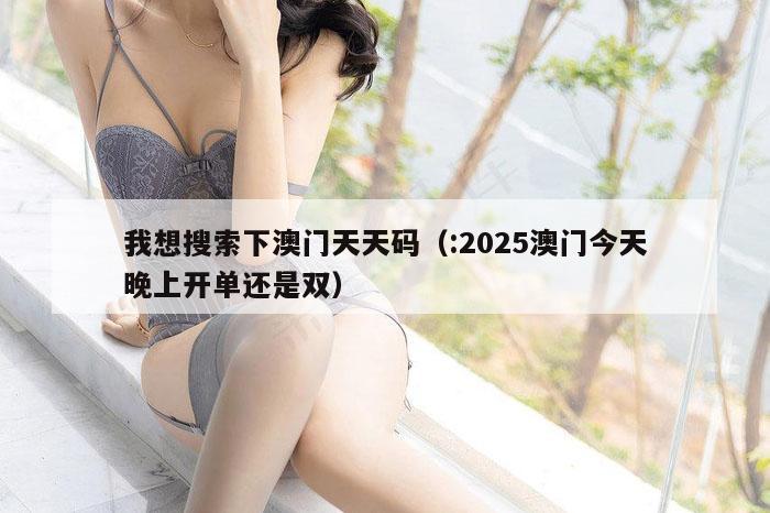 我想搜索下澳门天天码（:2025澳门今天晚上开单还是双）