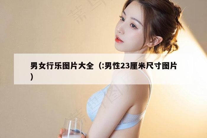 男女行乐图片大全（:男性23厘米尺寸图片）