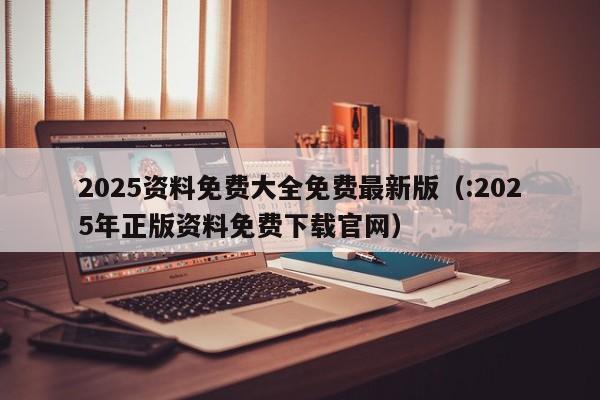 2025资料免费大全免费最新版（:2025年正版资料免费下载官网）
